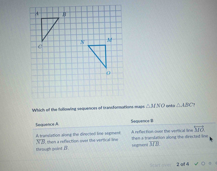 Which of the following sequences of transformations maps △ MNO onto △ ABC 7
Sequence A Sequence B
A translation along the directed line segment A reflection over the vertical line overleftrightarrow MO.
overline NB , then a reflection over the vertical line then a translation along the directed line
through point B. segment overline MB. 
2 of 4