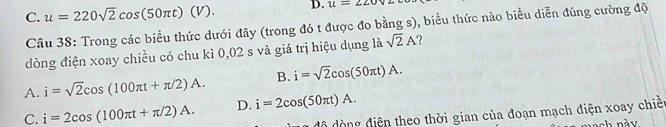 C. u=220sqrt(2)cos (50π t)(V). 
D. u=220v
Câu 38: Trong các biều thức dưới đây (trong đó t được đo bằng s), biểu thức nào biểu diễn đúng cường độ
dòng điện xoay chiều có chu kì 0,02 s và giá trị hiệu dụng là sqrt(2)A
A. i=sqrt(2)cos (100π t+π /2)A. B. i=sqrt(2)cos (50π t)A.
C. i=2cos (100π t+π /2)A. D. i=2cos (50π t)A. 
độ đòng điện theo thời gian của đoạn mạch điện xoay chiết
sh này