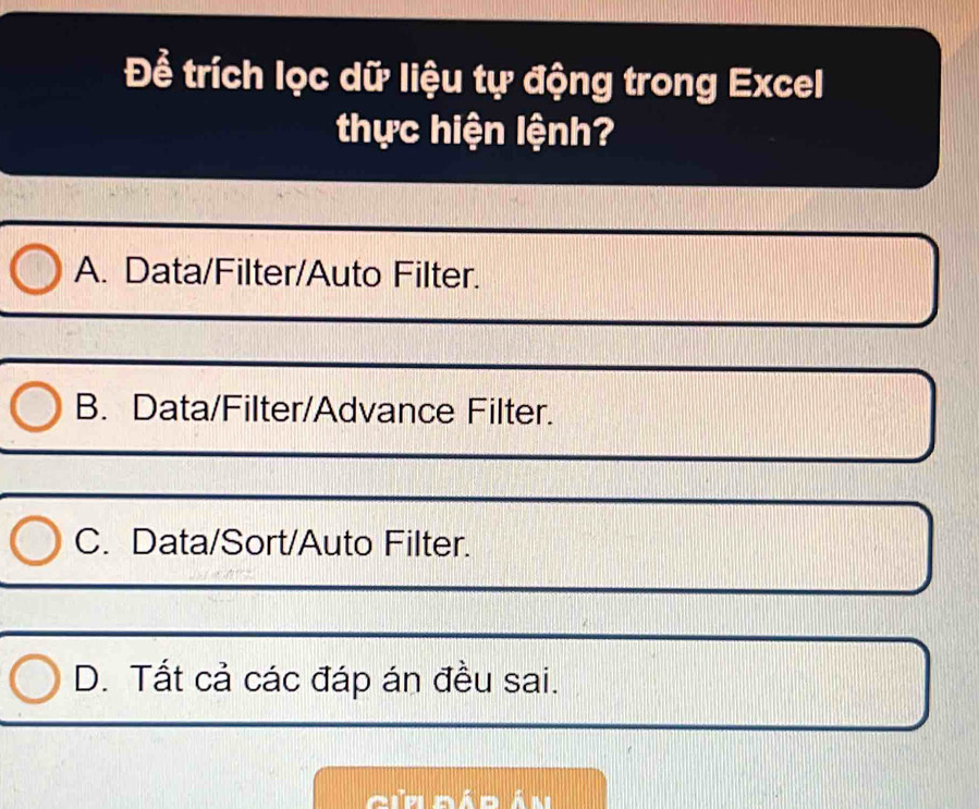 Để trích lọc dữ liệu tự động trong Excel
thực hiện lệnh?
A. Data/Filter/Auto Filter.
B. Data/Filter/Advance Filter.
C. Data/Sort/Auto Filter.
D. Tất cả các đáp án đều sai.