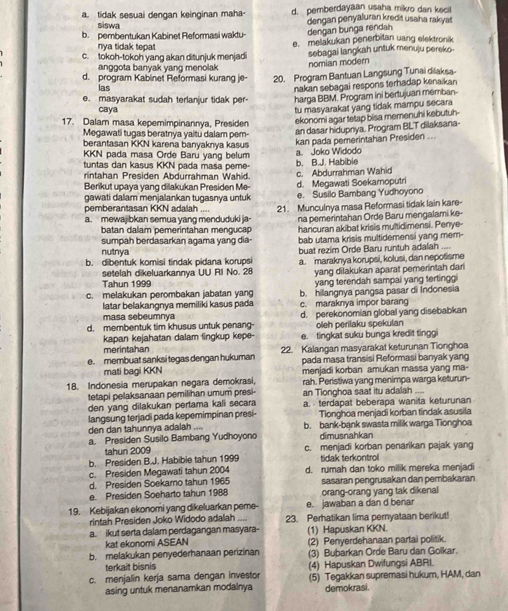 a. tidak sesuai dengan keinginan maha- d. pemberdayaan usaha mikro dan kecill
siswa dengan penyaluran kredit usaha rakyat
b. pembentukan Kabinet Reformasi waktu- dengan bunga rendah
nya tidak tepat e. melakukan penerbitan uang elektronik
c. tokoh-tokoh yang akan ditunjuk menjadi sebagai langkah untuk menuju pereko
nomian modern
anggota banyak yang menolak
d. program Kabinet Reformasi kurang je- 20. Program Bantuan Langsung Tunai dilaksa-
las
nakan sebagai respons terhadap kenaikan
e. masyarakat sudah terlanjur tidak per- harga BBM. Program ini bertujuan memban-
caya
tu masyarakat yang tidak mampu secara
17. Dalam masa kepemimpinannya, Presiden ekonomi agar tetap bisa memenuhi kebutuh-
Megawati tugas beratnya yaitu dalam pem-
an dasar hidupnya. Program BLT dilaksana-
berantasan KKN karena banyaknya kasus kan pada pemerintahan Presiden ...
KKN pada masa Orde Baru yang belum a. Joko Widodo
tuntas dan kasus KKN pada masa peme- b. B.J. Habibie
rintahan Presiden Abdurrahman Wahid. c. Abdurrahman Wahid
Berikut upaya yang dilakukan Presiden Me- d. Megawati Soekaroputri
gawati dalam menjalankan tugasnya untuk e. Susilo Bambang Yudhoyono
pemberantasan KKN adalah ....
a. mewajibkan semua yang menduduki ja- 21. Munculnya masa Reformasi tidak lain kare-
batan dalam pemerintahan mengucap na pemerintahan Orde Baru mengalami ke-
hancuran akibat krisis multidimensi. Penye-
sumpah berdasarkan agama yang dia- bab utama krisis multidemensi yang mem-
nutnya
buat rezim Orde Baru runtuh adalah ....
b. dibentuk komisi tindak pidana korupsi a. maraknya korupsi, kolusi, dan nepotisme
setelah dikeluarkannya UU RI No. 28 yang dilakukan aparat pemerintah dari
Tahun 1999 yang terendah sampai yang tertinggi
c. melakukan perombakan jabatan yang b. hilangnya pangsa pasar di Indonesia
latar belakangnya memiliki kasus pada c. maraknya impor barang
masa sebeumnya d. perekonomian global yang disebabkan
d. membentuk tim khusus untuk penang- oleh perilaku spekulan
kapan kejahatan dalam lingkup kepe- e. tingkat suku bunga kredit tinggi
merintahan
e. membuat sanksi tegas dengan hukuman 22. Kalangan masyarakat keturunan Tionghoa
pada masa transisi Reformasi banyak yang
mati bagi KKN menjadi korban amukan massa yang ma-
18. Indonesia merupakan negara demokrasi, rah. Peristiwa yang menimpa warga keturun-
tetapi pelaksanaan pemilihan umum presi- an Tionghoa saat itu adalah ....
den yang dilakukan pertama kali secara a. terdapat beberapa wanita keturunan
langsung terjadi pada kepemimpinan presi- Tionghoa menjadi korban tindak asusila
den dan tahunnya adalah .... b. bank-bank swasta milik warga Tionghoa
a. Presiden Susilo Bambang Yudhoyono dimusnahkan
tahun 2009 c. menjadi korban penarikan pajak yang
b. Presiden B.J. Habibie tahun 1999 tidak terkontrol
c. Presiden Megawati tahun 2004 d. rumah dan toko milik mereka menjadi
d. Presiden Soekarno tahun 1965 sasaran pengrusakan dan pembakaran
e. Presiden Soeharto tahun 1988 orang-orang yang tak dikenal
19. Kebijakan ekonomi yang dikeluarkan peme- e. jawaban a dan d benar
rintah Presiden Joko Widodo adalah .... 23. Perhatikan lima pernyataan berikut!
a. ikut serta dalam perdagangan masyara- (1) Hapuskan KKN.
kat ekonomi ASEAN (2) Penyerdehanaan partai politik.
b. melakukan penyederhanaan perizinan (3) Bubarkan Orde Baru dan Golkar.
terkait bisnis (4) Hapuskan Dwifungsi ABRI.
c. menjalin kerja sama dengan investor (5) Tegakkan supremasi hukum, HAM, dan
asing untuk menanamkan modalnya demokrasi.