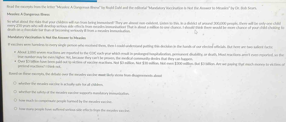 Read the excerpts from the letter "Measles: A Dangerous Illness" by Roald Dahl and the editorial "Mandatory Vaccination Is Not the Answer to Measles" by Dr. Bob Sears.
Measles: A Dangerous Illness
So what about the risks that your children will run from being immunised? They are almost non-existent. Listen to this. In a district of around 300,000 people, there will be only one child
every 250 years who will develop serious side effects from measles immunisation! That is about a million to one chance. I should think there would be more chance of your child choking to
death on a chocolate bar than of becoming seriously ill from a measles immunisation.
Mandatory Vaccination Is Not the Answer to Measles
If vaccines were harmless to every single person who received them, then I could understand putting this decision in the hands of our elected officials. But here are two salient facts:
About 2,000 severe reactions are reported to the CDC each year which result in prolonged hospitalization, permanent disability, or death. Most reactions aren't even reported, so the
true number may be even higher. Yet, because they can't be proven, the medical community denies that they can happen.
Over $3 billion have been paid out to victims of vaccine reactions. Not $3 million. Not $30 million. Not even $300 million. But $3 billion. Are we paying that much money to victims of
pretend reactions? I think not.
Based on these excerpts, the debate over the measles vaccine most likely stems from disagreements about
whether the measles vaccine is actually safe for all children.
whether the safety of the measles vaccine supports mandatory immunization.
how much to compensate people harmed by the measles vaccine.
how many people have suffered serious side effects from the measles vaccine.