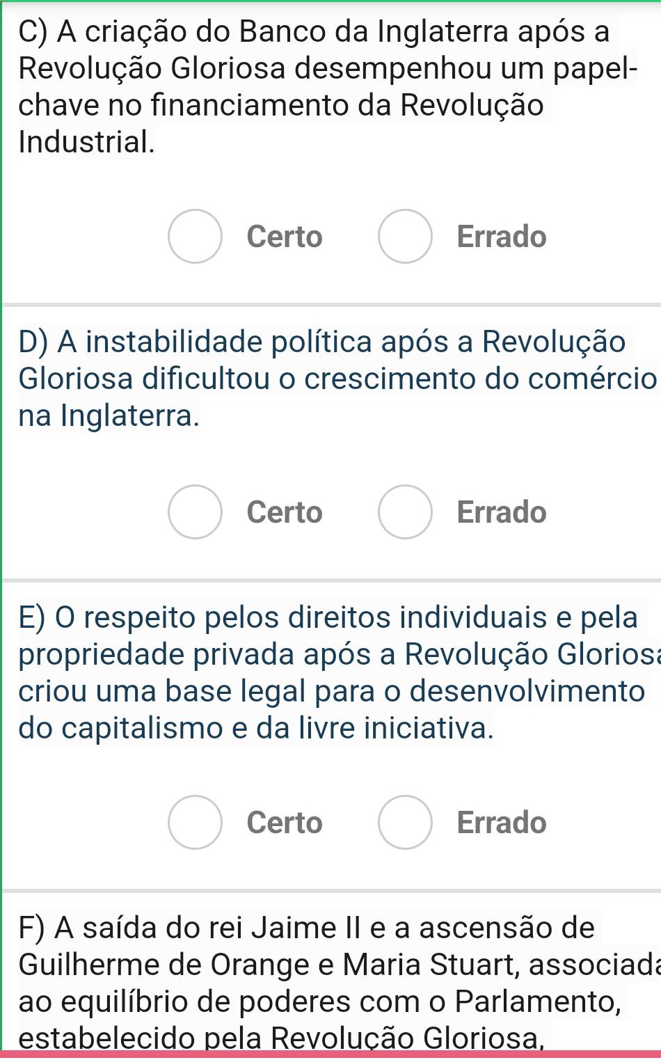 A criação do Banco da Inglaterra após a
Revolução Gloriosa desempenhou um papel-
chave no financiamento da Revolução
Industrial.
Certo Errado
D) A instabilidade política após a Revolução
Gloriosa dificultou o crescimento do comércio
na Inglaterra.
Certo Errado
E) O respeito pelos direitos individuais e pela
propriedade privada após a Revolução Gloriosa
criou uma base legal para o desenvolvimento
do capitalismo e da livre iniciativa.
Certo Errado
F) A saída do rei Jaime II e a ascensão de
Guilherme de Orange e Maria Stuart, associada
ao equilíbrio de poderes com o Parlamento,
estabelecido pela Revolução Gloriosa,