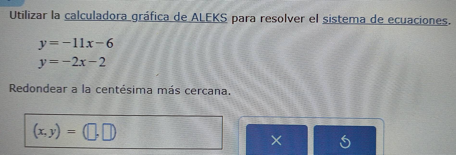 Utilizar la calculadora gráfica de ALEKS para resolver el sistema de ecuaciones.
y=-11x-6
y=-2x-2
Redondear a la centésima más cercana.
(x,y)=(□ ,□ )
X
5