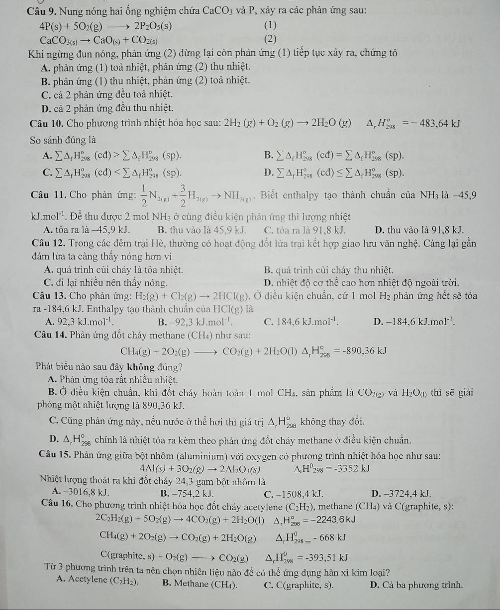 Nung nóng hai ống nghiệm chứa CaCO_3 và P, xảy ra các phản ứng sau:
4P(s)+5O_2(g)to 2P_2O_5(s) (1)
CaCO_3(s)to CaO_(s)+CO_2(s) (2)
Khi ngừng đun nóng, phản ứng (2) dừng lại còn phản ứng (1) tiếp tục xảy ra, chứng tỏ
A. phản ứng (1) toả nhiệt, phản ứng (2) thu nhiệt.
B. phản ứng (1) thu nhiệt, phản ứng (2) toả nhiệt.
C. cả 2 phản ứng đều toả nhiệt.
D. cả 2 phản ứng đều thu nhiệt.
Câu 10. Cho phương trình nhiệt hóa học sau: 2H_2(g)+O_2(g)to 2H_2O(g) △ _rH_(298)^o=-483,64kJ
So sánh đúng là
A. sumlimits △ _fH_(298)°(cd)>sumlimits △ _fH_(298)°(sp). B. sumlimits △ _fH_(298)°(cd)=sumlimits △ _fH_(298)°(sp).
C. sumlimits △ _fH_(298)°(cd) D. sumlimits △ _fH_(298)°(cd)≤ sumlimits △ _fH_(298)°(sp).
Câu 11. Cho phản ứng:  1/2 N_2(g)+ 3/2 H_2(g)to NH_3(g). Biết enthalpy tạo thành chuẩn của NH_3 là -45,9
kJ.mol^(-1) * . Để thu được 2 mol NH3 ở cùng điều kiện phản ứng thì lượng nhiệt
A. tỏa ra là −45,9 kJ. B. thu vào là 45,9 kJ. C. tỏa ra là 91,8 kJ. D. thu vào là 91,8 kJ.
Câu 12. Trong các đêm trại Hè, thường có hoạt động đốt lửa trại kết hợp giao lưu văn nghệ. Càng lại gần
đám lửa ta càng thấy nóng hơn vì
A. quá trình củi cháy là tỏa nhiệt. B. quá trình củi cháy thu nhiệt.
C. đi lại nhiều nên thấy nóng. D. nhiệt độ cơ thể cao hơn nhiệt độ ngoài trời.
Câu 13. Cho phản ứng: H_2(g)+Cl_2(g)to 2HCl(g) Ở điều kiện chuẩn, cứ 1 mol H₂ phản ứng hết sẽ tỏa
ra-184, 6 kJ. Enthalpy tạo thành chuẩn của HCl(g) là
A. 92,3kJ.mol^(-1). B. -92,3kJ.mol^(-1). C. 184,6kJ.mol^(-1). D. -184,6kJ.mol^(-1).
Câu 14. Phản ứng đốt cháy methane (CH₄) như sau:
CH_4(g)+2O_2(g)to CO_2(g)+2H_2O( D △ _rH_(298)°=-890,36kJ
Phát biểu nào sau đây không đúng?
A. Phản ứng tỏa rất nhiều nhiệt.
B. Ở điều kiện chuẩn, khi đốt cháy hoàn toàn 1 mol CH_4 , sản phẩm là CO_2(g) và H_2O_(l) thì sẽ giài
phóng một nhiệt lượng là 890,36 kJ.
C. Cũng phản ứng này, nếu nước ở thể hơi thì giá trị △ _rH_(298)° không thay đổi.
D. △ _rH_(298)° chính là nhiệt tỏa ra kèm theo phản ứng đốt cháy methane ở điều kiện chuẩn.
Câu 15. Phản ứng giữa bột nhôm (aluminium) với oxygen có phương trình nhiệt hóa học như sau:
4Al(s)+3O_2(g)to 2Al_2O_3(s) △ _rH^0_298=-3352kJ
Nhiệt lượng thoát ra khi đốt cháy 24,3 gam bột nhôm là
A. -3016,8 kJ. B. -754,2 kJ. C. −1508,4 kJ. D. -3724,4 kJ.
Câu 16. Cho phương trình nhiệt hóa học đốt cháy acetylene (C_2H_2) ), methane (CH₄) và C(graphite, s):
2C_2H_2(g)+5O_2(g)to 4CO_2(g)+2H_2O(l) △ _rH_(298)°=-2243,6kJ
CH_4(g)+2O_2(g)to CO_2(g)+2H_2O(g) △ _rH_(298=)^0-668kJ
C(graphi e,s)+O_2(g)to CO_2(g) △ _rH_(298)^0=-393,51kJ
Từ 3 phương trình trên ta nên chọn nhiên liệu nào để có thể ứng dụng hàn xì kim loại?
A. Acetylene (C_2H_2). B. Methane (CH₄). C. C(graphite, s). D. Cả ba phương trình.