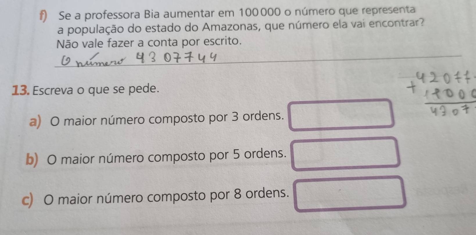 Se a professora Bia aumentar em 100000 o número que representa 
a população do estado do Amazonas, que número ela vai encontrar? 
Não vale fazer a conta por escrito. 
_ 
13. Escreva o que se pede. 
a) O maior número composto por 3 ordens. 
b) O maior número composto por 5 ordens. 
c) O maior número composto por 8 ordens.