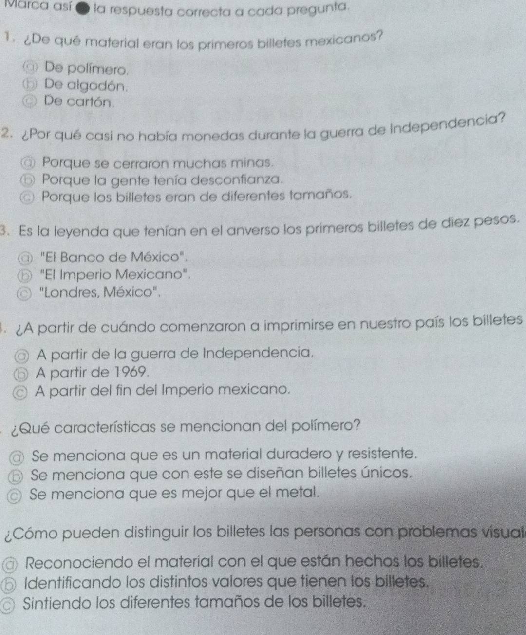 Marca así 2 la respuesta correcta a cada pregunta.
1. De quê material eran los primeros billetes mexicanos?
@) De polímero.
⑤ De algodón.
De cartón.
2. ¿Por qué casi no había monedas durante la guerra de Independencia?
@ Porque se cerraron muchas minas.
D Porque la gente tenía desconfianza.
Porque los billetes eran de diferentes tamaños.
3. Es la leyenda que tenían en el anverso los primeros billetes de diez pesos.
@ "El Banco de México".
"El Imperio Mexicano".
"Londres, México".
A partir de cuándo comenzaron a imprimirse en nuestro país los billetes
@ A partir de la guerra de Independencia.
A partir de 1969.
A partir del fin del Imperio mexicano.
Qué características se mencionan del polímero?
@ Se menciona que es un material duradero y resistente.
3 Se menciona que con este se diseñan billetes únicos.
Se menciona que es mejor que el metal.
¿Cómo pueden distinguir los billetes las personas con problemas vísual
Reconociendo el material con el que están hechos los billetes.
Identificando los distintos valores que tienen los billetes.
Sintiendo los diferentes tamaños de los billetes.