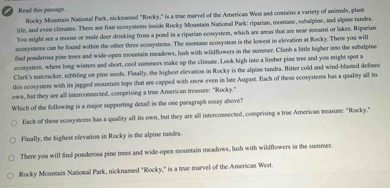 Read this passage.
Rocky Mountain National Park, nicknamed "Rocky," is a true marvel of the American West and contains a variety of animals, plant
life, and even climates. There are four ecosystems inside Rocky Mountain National Park: riparian, montane, subalpine, and alpine tundra.
You might see a moose or mule deer drinking from a pond in a riparian ecosystem, which are areas that are near streams or lakes. Riparian
ecosystems can be found within the other three ecosystems. The montane ecosystem is the lowest in elevation at Rocky. There you will
find ponderosa pine trees and wide-open mountain meadows, lush with wildflowers in the summer. Climb a little higher into the subalpine
ecosystem, where long winters and short, cool summers make up the climate. Look high into a limber pine tree and you might spot a
Clark's nutcracker, nibbling on pine seeds. Finally, the highest elevation in Rocky is the alpine tundra. Bitter cold and wind-blasted defines
this ecosystem with its jagged mountain tops that are capped with snow even in late August. Each of these ecosystems has a quality all its
own, but they are all interconnected, comprising a true American treasure: "Rocky."
Which of the following is a major supporting detail in the one paragraph essay above?
Each of these ecosystems has a quality all its own, but they are all interconnected, comprising a true American treasure: "Rocky."
Finally, the highest elevation in Rocky is the alpine tundra.
There you will find ponderosa pine trees and wide-open mountain meadows, lush with wildflowers in the summer.
Rocky Mountain National Park, nicknamed "Rocky," is a true marvel of the American West.