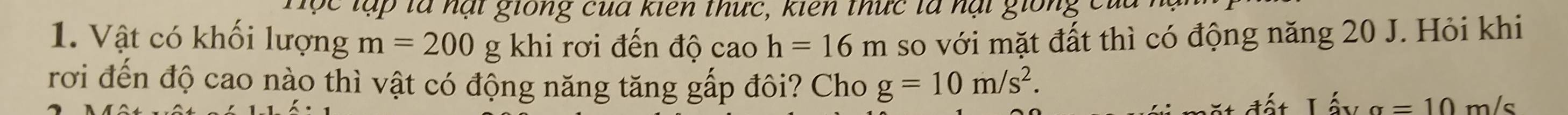 hộc lập là nạt giống của kiên thức, kiên thức là nại giống củi 
1. Vật có khối lượng m=200g khi rơi đến độ cao h=16m so với mặt đất thì có động năng 20 J. Hỏi khi 
rơi đến độ cao nào thì vật có động năng tăng gấp đôi? Cho g=10m/s^2.
a=10m/s