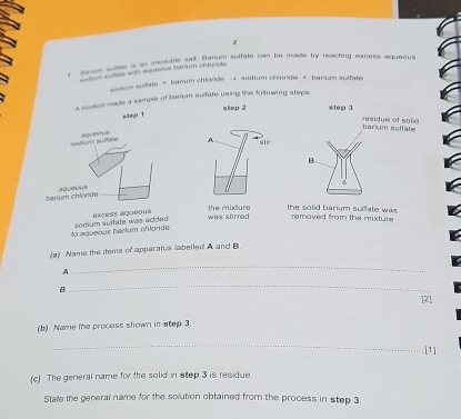 soue sutde a as insolubls an Radum soffate can be made by reacting excess aqueous 
m a ate with adueour banum chinnda 
sodium sulfate → banium chlorde → sodium chioride + barium sulfate 
a student made a sample of barium sulfate using the following steps 
atep 2 
A 
was stirred the mixture the solid barium sulfate was 
removed from the mixture 
to aqueous barium chloride somum sultate was added excess aque 
(a) Name the items of apperatus /abelled A and B 
A 
_ 
B 
_ 
[2] 
(b) Name the process shown in step 3
_ 
[1] 
(c) The general name for the solid in step 3 is residue. 
State the general name for the solution obtained from the process in step 3