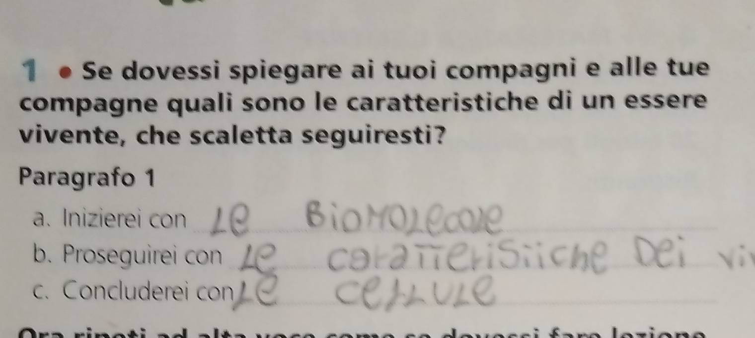 1 ● Se dovessi spiegare ai tuoi compagni e alle tue 
compagne quali sono le caratteristiche di un essere 
vivente, che scaletta seguiresti? 
Paragrafo 1 
a. Inizierei con_ 
b. Proseguirei con_ 
c. Concluderei con_