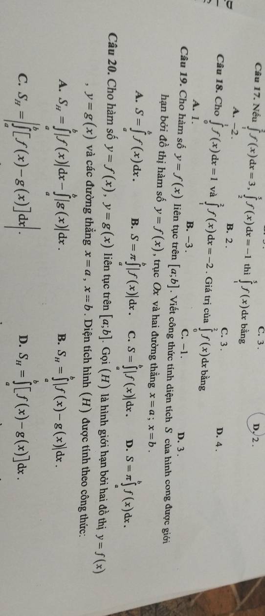 C. 3 . D. 2 .
Câu 17. Nếu ∈tlimits _1^(2f(x)dx=3,∈tlimits _2^5f(x)dx=-1 thì ∈tlimits _1^5f(x) dx bằng
A. -2 . B. 2 . C. 3 . D. 4 .
Câu 18. Cho ∈tlimits _0^1f(x)dx=1 và ∈tlimits _1^2f(x)dx=-2. Giá trị của ∈tlimits _0^2f(x)dxl bằng
A. 1. B. −3 .
C. -1. D. 3 .
Câu 19. Cho hàm số y=f(x) liên tục trên [a;b]. Viết công thức tính diện tích S của hình cong được giới
hạn bởi đồ thị hàm số y=f(x) , trục Ox và hai đường thẳng x=a;x=b.
A. S=∈tlimits _a^bf(x)dx. B. S=π ∈tlimits _a^b|f(x)|dx. C. S=∈tlimits _a^b|f(x)|dx. D. S=π ∈tlimits _a^bf(x)dx.
Câu 20. Cho hàm số y=f(x),y=g(x) liên tục trên [a;b].Gpi(H) là hình giới hạn bởi hai đồ thị y=f(x)
， y=g(x) và các đường thẳng x=a,x=b. Diện tích hình (H) được tính theo công thức:
A. S_H)=∈tlimits _a^(b|f(x)|dx-∈tlimits _a^b|g(x)|dx. S_H)=∈tlimits _a^(b|f(x)-g(x)|dx.
B.
C. S_H)=∈t _a^(b[f(x)-g(x)]dx. S_H)=∈tlimits _H^b[f(x)-g(x)]dx.
D.