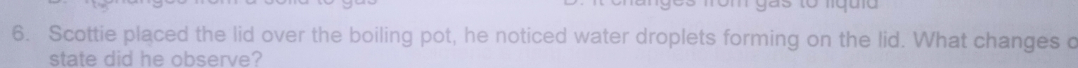 rom gás to liquia 
6. Scottie placed the lid over the boiling pot, he noticed water droplets forming on the lid. What changes c 
state did he observe?
