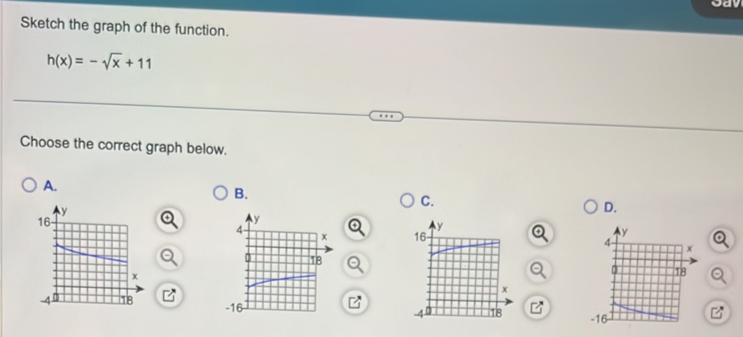 Jay 
Sketch the graph of the function.
h(x)=-sqrt(x)+11
Choose the correct graph below. 
A. 
B. 
C. 
D.