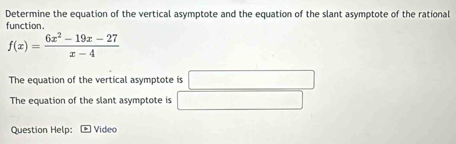 Determine the equation of the vertical asymptote and the equation of the slant asymptote of the rational 
function.
f(x)= (6x^2-19x-27)/x-4 
The equation of the vertical asymptote is □ 
The equation of the slant asymptote is □ sqrt(1)/2 
Question Help: Video