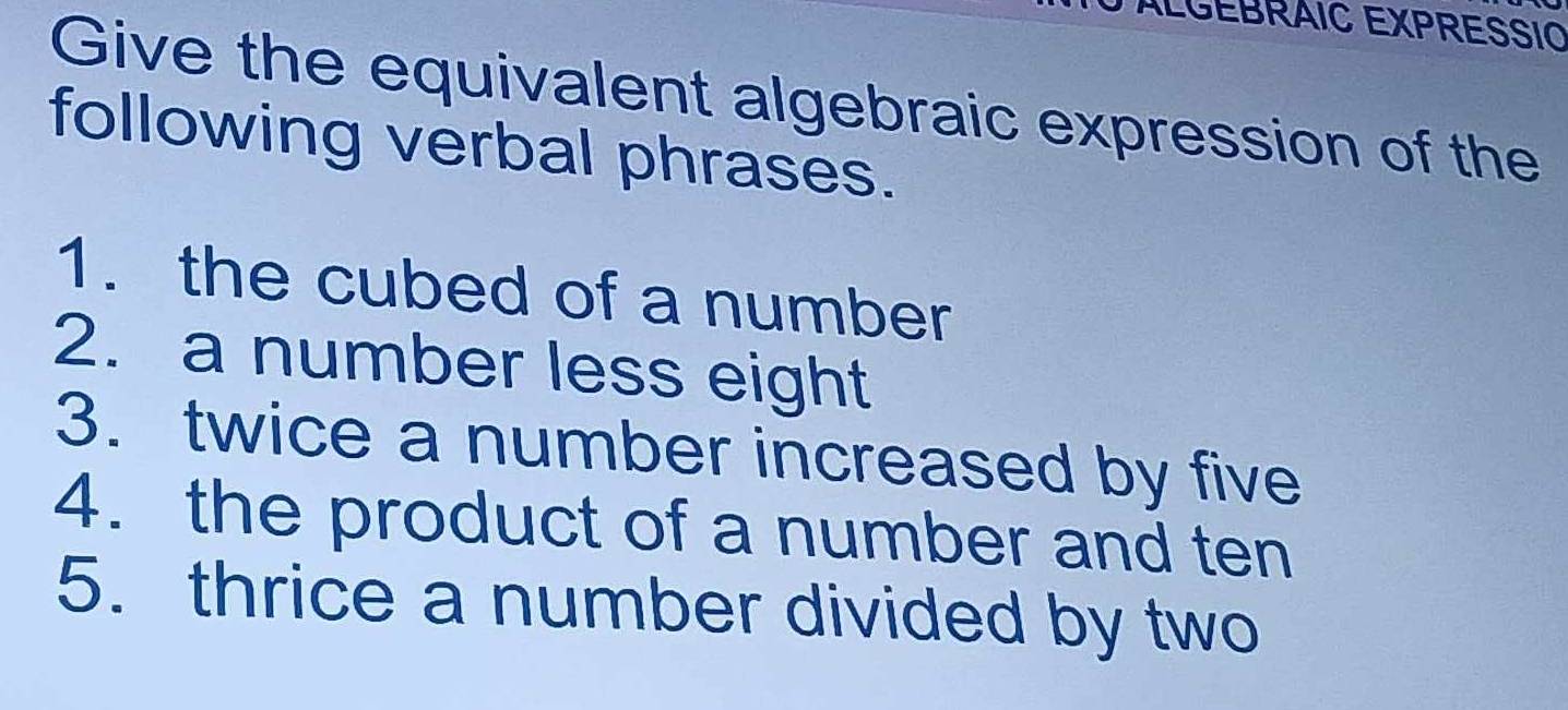 ÁLGEBRÁIC EXPRESSIO 
Give the equivalent algebraic expression of the 
following verbal phrases. 
1. the cubed of a number 
2. a number less eight 
3. twice a number increased by five 
4. the product of a number and ten 
5. thrice a number divided by two