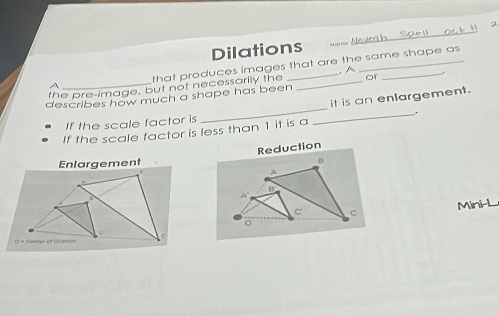 Dilations Nome Nevea
that produces images that are the same shape as
. A
,
a
the pre-image, but not necessarily the
or
_
it is an enlargement.
describes how much a shape has been
_.
If the scale factor is
If the scale factor is less than 1 it is a
Reduction
Enlargement
Mini-L