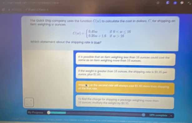 The Guick Ship company uses the function C(w) to calculate the cost in dollars, C, for shipping an
itern weighing w ounces.
C(w)=beginarrayl 0.45wif0 16endarray.
Which statement about the shipping rate is true?
It is possible that an itern welghing less than 16 ounces could cost the
same as an iter weighing more than 16 ounces.
il the weight is greater than 16 ounces, the shipping rate is $0.35 per
ounce, plus $1.60.
shipping at the second rate will always cost $1.40 more than shipping
ot the first rate.
To find the charge for shipping a package weighing more than
16 ounces, multiply the weight by $0.35
My Progress 18% complets <