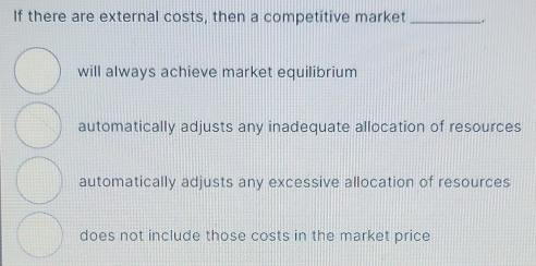 If there are external costs, then a competitive market _.
will always achieve market equilibrium
automatically adjusts any inadequate allocation of resources
automatically adjusts any excessive allocation of resources
does not include those costs in the market price