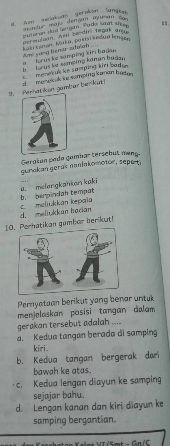 Ami melakuan gerakan langkah
I1.
mundur maju dengan ayunan dan
putaran dua lengan. Pada saat sikap
permulaan, Ami berdiri tegak anjur
kaki kanan. Maka, posisi kedua lengan
Ami yang benar adalah ....
a. lurus ke samping kiri badan
b. lurus ke samping kanan badan
c. menekuk ke samping kiri badan
d. menekuk ke samping kanan badan
9.atikan gambar berikut!
Gerakan pada gambar tersebut meng-
gunakan gerak nonlokomotor, seperti
a. melangkahkan kaki
b. berpindah tempat
c. meliukkan kepala
d. meliukkan badan
10hatikan gambar berikut!
Pernyataan berikut yang benar untuk
menjelaskan posisi tangan dalam
gerakan tersebut adalah ....
a. Kedua tangan berada di samping
kiri.
b. Kedua tangan bergerak dari
bawah ke atas.
c. Kedua lengan diayun ke samping
sejajar bahu.
d. Lengan kanan dan kiri diayun ke
samping bergantian.