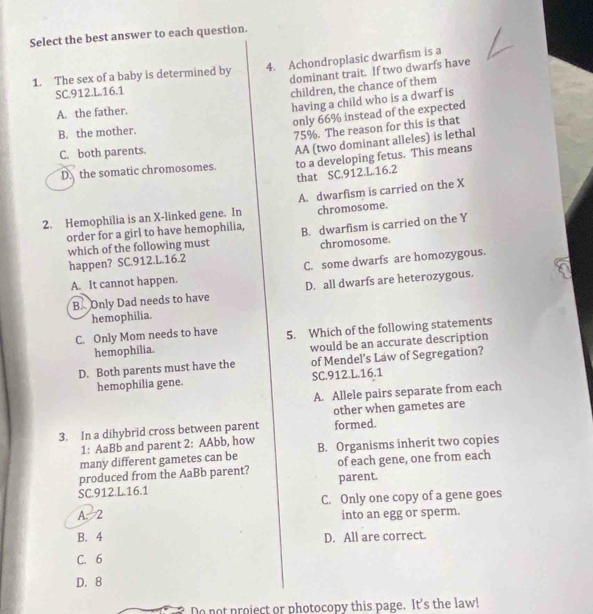 Select the best answer to each question.
1. The sex of a baby is determined by 4. Achondroplasic dwarfism is a
dominant trait. If two dwarfs have
SC. 912.L. 16.1
children, the chance of them
A. the father.
having a child who is a dwarf is
only 66% instead of the expected
B. the mother.
75%. The reason for this is that
C. both parents.
D.the somatic chromosomes. AA (two dominant alleles) is lethal
to a developing fetus. This means
that SC.912. L.16.2
2. Hemophilia is an X -linked gene. In A. dwarfism is carried on the X
chromosome.
order for a girl to have hemophilia, B. dwarfism is carried on the Y
which of the following must chromosome.
happen? SC. 912.L. 16.2
A. It cannot happen. C. some dwarfs are homozygous.
B. Only Dad needs to have D. all dwarfs are heterozygous.
hemophilia.
C. Only Mom needs to have 5. Which of the following statements
hemophilia. would be an accurate description
D. Both parents must have the of Mendel’s Law of Segregation?
hemophilia gene. SC.912. L.16.1
A. Allele pairs separate from each
other when gametes are
3. In a dihybrid cross between parent formed.
1: AaBb and parent 2: AAbb, how
many different gametes can be B. Organisms inherit two copies
produced from the AaBb parent? parent. of each gene, one from each
SC. 912.L. 16.1
C. Only one copy of a gene goes
A. 2 into an egg or sperm.
B. 4 D. All are correct.
C. 6
D. 8
Do not project or photocopy this page. It's the law!