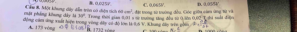 B. 0,025V. C. 0,065V. D. 0,055V.
Câu 8. Một khung dây dẫn tròn có diện tích 60cm^2 T, đặt trong từ trường đều. Góc giữa cảm ứng từ và
mặt phẳng khung dây là 30° '. Trong thời gian 0,01 s từ trường tăng đều từ 0 lên 0,02 T thì suất điện
động cảm ứng xuất hiện trong vòng dây có độ lớn là 0,6 V. Khung dây trên gồm
A. 173 vòng B. 1732 vòng C. 100 vòng