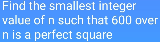 Find the smallest integer 
value of n such that 600 over
n is a perfect square