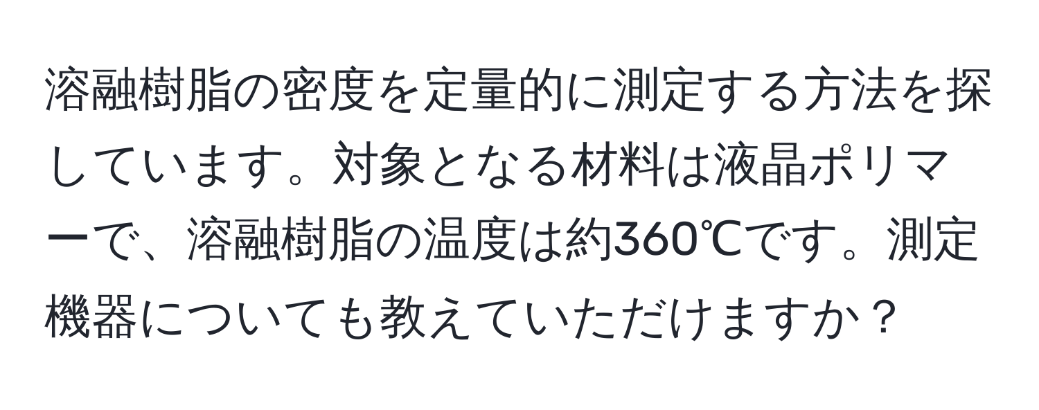 溶融樹脂の密度を定量的に測定する方法を探しています。対象となる材料は液晶ポリマーで、溶融樹脂の温度は約360℃です。測定機器についても教えていただけますか？