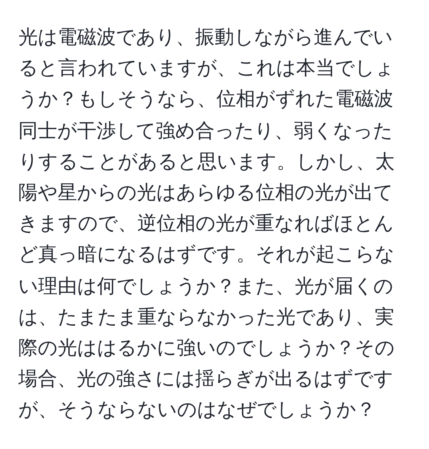 光は電磁波であり、振動しながら進んでいると言われていますが、これは本当でしょうか？もしそうなら、位相がずれた電磁波同士が干渉して強め合ったり、弱くなったりすることがあると思います。しかし、太陽や星からの光はあらゆる位相の光が出てきますので、逆位相の光が重なればほとんど真っ暗になるはずです。それが起こらない理由は何でしょうか？また、光が届くのは、たまたま重ならなかった光であり、実際の光ははるかに強いのでしょうか？その場合、光の強さには揺らぎが出るはずですが、そうならないのはなぜでしょうか？