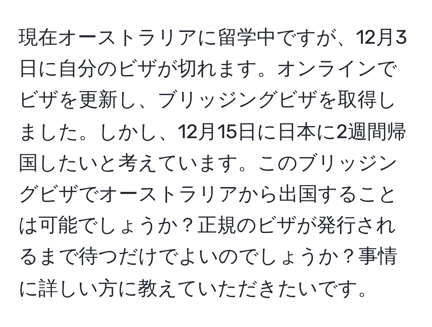 現在オーストラリアに留学中ですが、12月3日に自分のビザが切れます。オンラインでビザを更新し、ブリッジングビザを取得しました。しかし、12月15日に日本に2週間帰国したいと考えています。このブリッジングビザでオーストラリアから出国することは可能でしょうか？正規のビザが発行されるまで待つだけでよいのでしょうか？事情に詳しい方に教えていただきたいです。