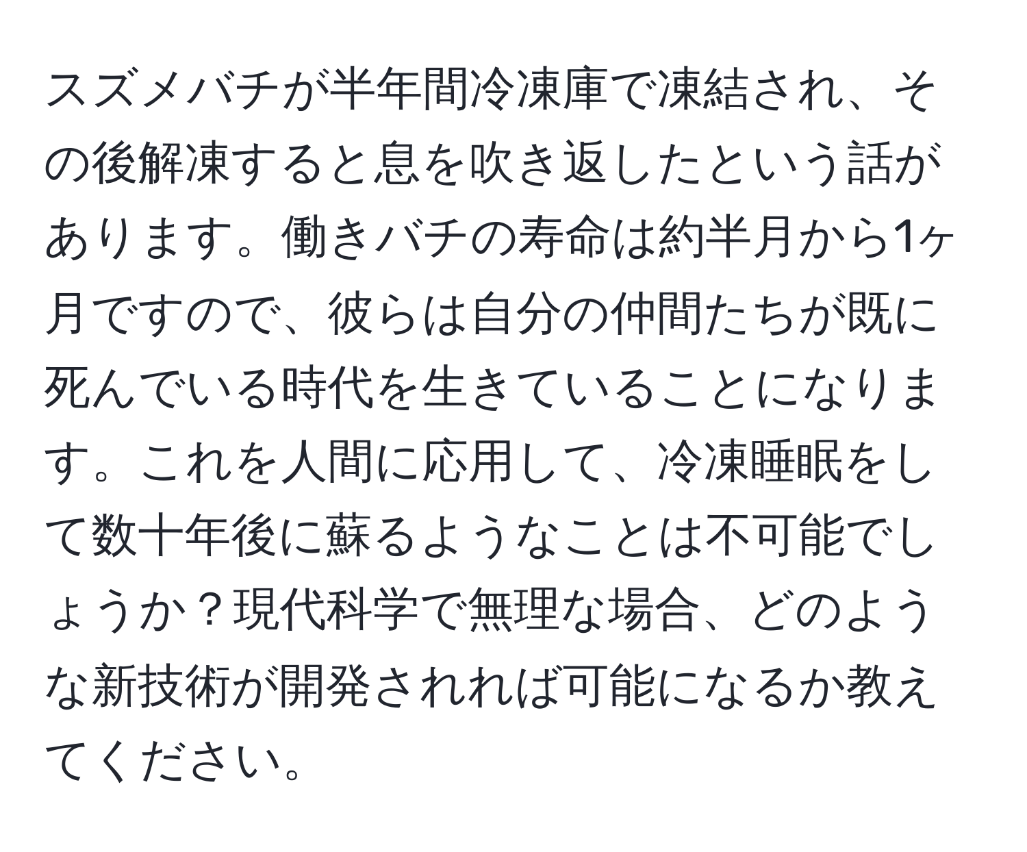 スズメバチが半年間冷凍庫で凍結され、その後解凍すると息を吹き返したという話があります。働きバチの寿命は約半月から1ヶ月ですので、彼らは自分の仲間たちが既に死んでいる時代を生きていることになります。これを人間に応用して、冷凍睡眠をして数十年後に蘇るようなことは不可能でしょうか？現代科学で無理な場合、どのような新技術が開発されれば可能になるか教えてください。