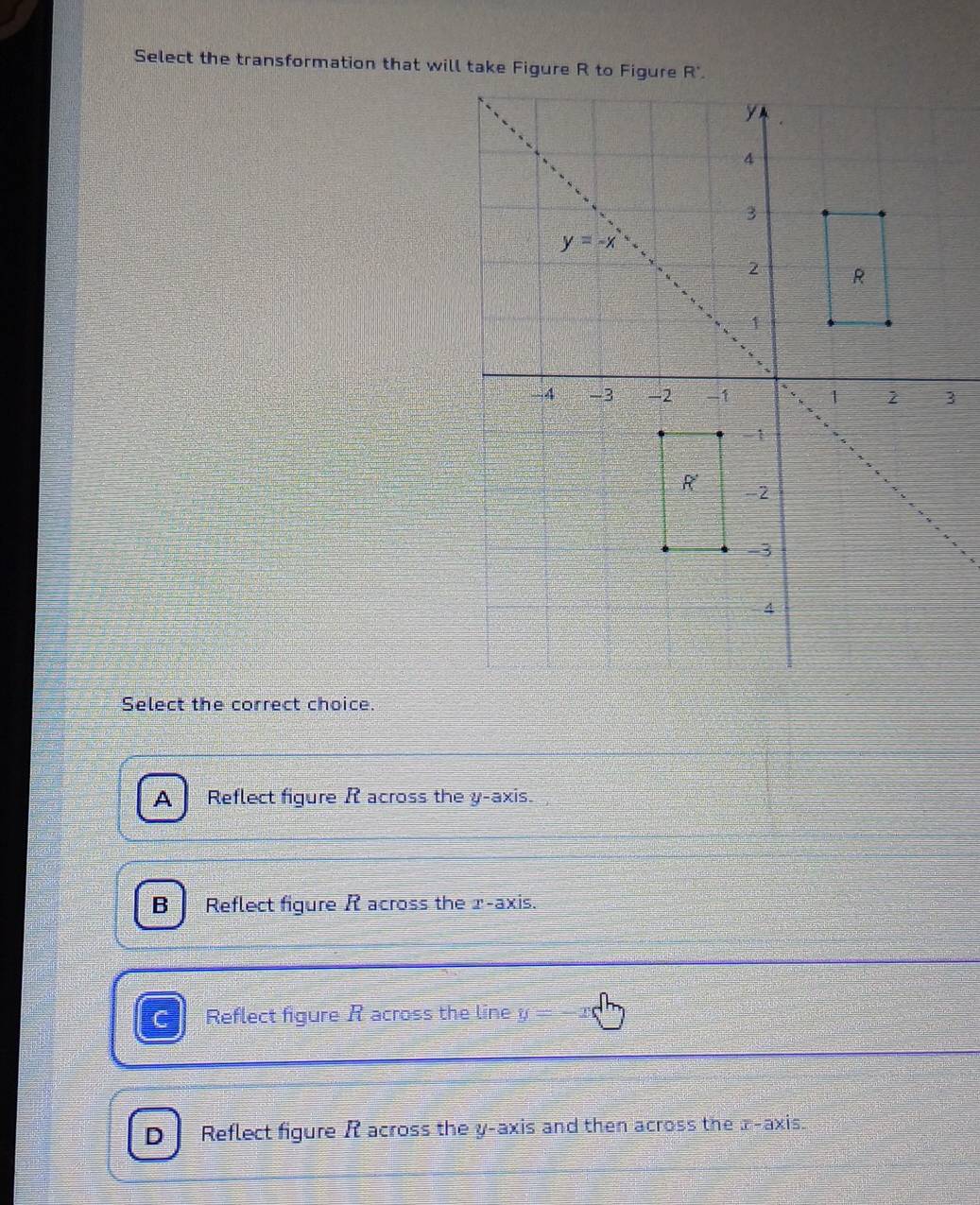 Select the transformation that will take Figure R to Figure R'.
3
Select the correct choice.
A₹ Reflect figure R across the y-axis.
B Reflect figure R across the 1-axis.
Reflect figure R across the line y=-x
D Reflect figure R across the y-axis and then across the x-axis.