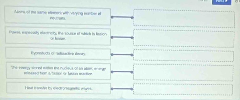 NEXT P
Atoms of the same element with varying number of
neutrons.
Power, especially electricity, the source of which is fission
or fusion.
Byproducts of radioactive decay.
The energy stored within the nucleus of an atom; energy
released from a fission or fusion reaction
Heat bransfer by electromagnetic waves.