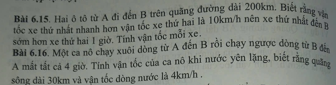 Hai ô tô từ A đi đến B trên quãng đường dài 200km. Biết rằng vận 
tốc xe thứ nhất nhanh hơn vận tốc xe thứ hai là 10km/h nên xe thứ nhất đến B 
sớm hơn xe thứ hai 1 giờ. Tính vận tốc mỗi xe. 
Bài 6.16. Một ca nô chạy xuôi dòng từ A đến B rồi chạy ngược dòng từ B đến 
A mất tất cả 4 giờ. Tính vận tốc của ca nô khi nước yên lặng, biết rằng quãng 
sông dài 30km và vận tốc dòng nước là 4km/h.