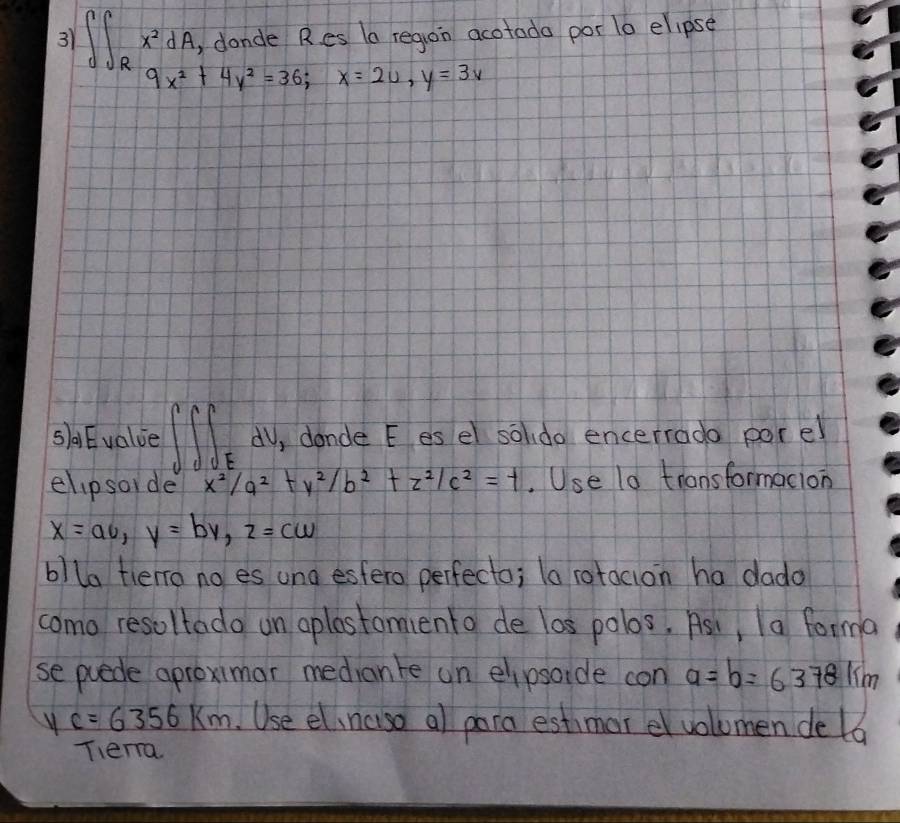 31 ∈t ∈t _Rx^2dA , dande Res la region acotada por 1o elipse
9x^2+4y^2=36; x=2u, y=3v
saEvalue ∈t ∈t ∈t _E dV, dande E es el soldo encerrado porel 
elipsoide x^2/a^2+y^2/b^2+z^2/c^2=t.Use 10 transformacion
x=av, y=by, z=c, z=cw
blla tlero no es una esfero perfecto; la rotacion ha dado 
como resoltado on aplestomiento de los polos, Asi, Ia forma 
se puede aproximar median te un elipsoide con a=b=6378km
c=6356km Use el,ncuso al para estimor e volumen de la 
Tera.