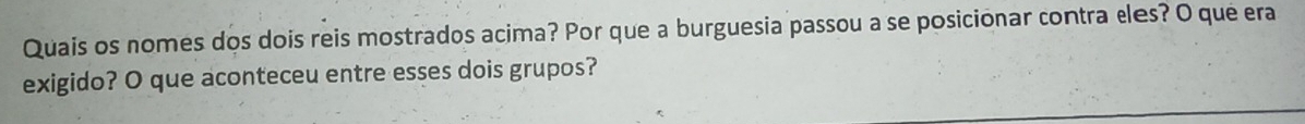 Quais os nomes dos dois reis mostrados acima? Por que a burguesia passou a se posicionar contra eles? O que era 
exigido? O que aconteceu entre esses dois grupos?