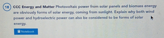 CCC Energy and Matter Photovoltaic power from solar panels and biomass energy 
are obviously forms of solar energy, coming from sunlight. Explain why both wind 
power and hydroelectric power can also be considered to be forms of solar 
energy. 
Notebook