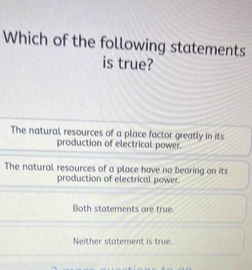 Which of the following statements
is true?
The natural resources of a place factor greatly in its
production of electrical power.
The natural resources of a place have no bearing on its
production of electrical power.
Both statements are true.
Neither statement is true.