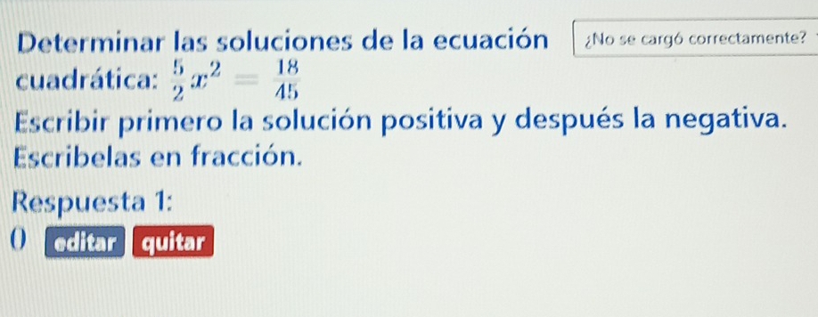 Determinar las soluciones de la ecuación ¿No se cargó correctamente? 
cuadrática:  5/2 x^2= 18/45 
Escribir primero la solución positiva y después la negativa. 
Escribelas en fracción. 
Respuesta 1: 
O editar quitar