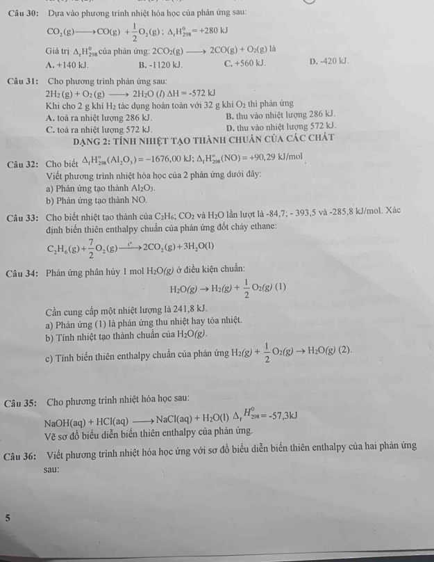 Dựa vào phương trình nhiệt hóa học của phản ứng sau:
CO_2(g)to CO(g)+ 1/2 O_2(g);△ _rH_(298)^o=+280kJ
Giá trị △ _xH_(298)^0 của phản ứng: 2CO_2(g)to 2CO(g)+O_2(g)la a
A. +140 kJ. B. -1120 kJ. C. +560 kJ. D. -420 kJ .
Câu 31: Cho phương trình phản ứng sau:
2H_2(g)+O_2(g)_  2H_2O (1) △ H=-572kJ
Khi cho 2 g khí H_2 tác dụng hoàn toàn với 32 g khí O_2 thì phản ứng
A. toả ra nhiệt lượng 286 kJ. B. thu vào nhiệt lượng 286 kJ.
C. toả ra nhiệt lượng 572 kJ. D. thu vào nhiệt lượng 572 kJ.
Dạng 2: tính nhiệt tạo thành chuản của các chát
Câu 32: Cho biết △ _rH_(298)^o(Al_2O_3)=-1676,00kJ;△ _rH_(298)^o(NO)=+90,29kJ/mol
Viết phương trình nhiệt hóa học của 2 phản ứng dưới đây:
a) Phản ứng tạo thành Al_2O_3.
b) Phản ứng tạo thành NO.
Câu 33: Cho biết nhiệt tạo thành của C_2H_6 CO_2 và H_2O lần lượt là -84,7; - 393,5 và -285,8 kJ/mol. Xác
định biến thiên enthalpy chuẩn của phản ứng đốt cháy ethane:
C_2H_6(g)+ 7/2 O_2(g)to 2CO_2(g)+3H_2O(l)
Câu 34: Phản ứng phân hủy 1 mol H_2O(g) ở điều kiện chuẩn:
H_2O(g)to H_2(g)+ 1/2 O_2(g)(l)
Cần cung cấp một nhiệt lượng là 241,8 kJ.
a) Phản ứng (1) là phản ứng thu nhiệt hay tỏa nhiệt.
b) Tính nhiệt tạo thành chuẩn của H_2O(g).
c) Tính biến thiên enthalpy chuần của phản ứng H_2(g)+ 1/2 O_2(g)to H_2O(g)(2).
Câu 35: Cho phương trình nhiệt hóa học sau:
NaOH(aq)+HCl(aq)to NaCl(aq)+H_2O(l)△ _rH_(298)^0=-57,3kJ
Vẽ sơ đồ biểu diễn biến thiên enthalpy của phản ứng.
Câu 36: Viết phương trình nhiệt hóa học ứng với sơ đồ biểu diễn biển thiên enthalpy của hai phản ứng
sau:
5