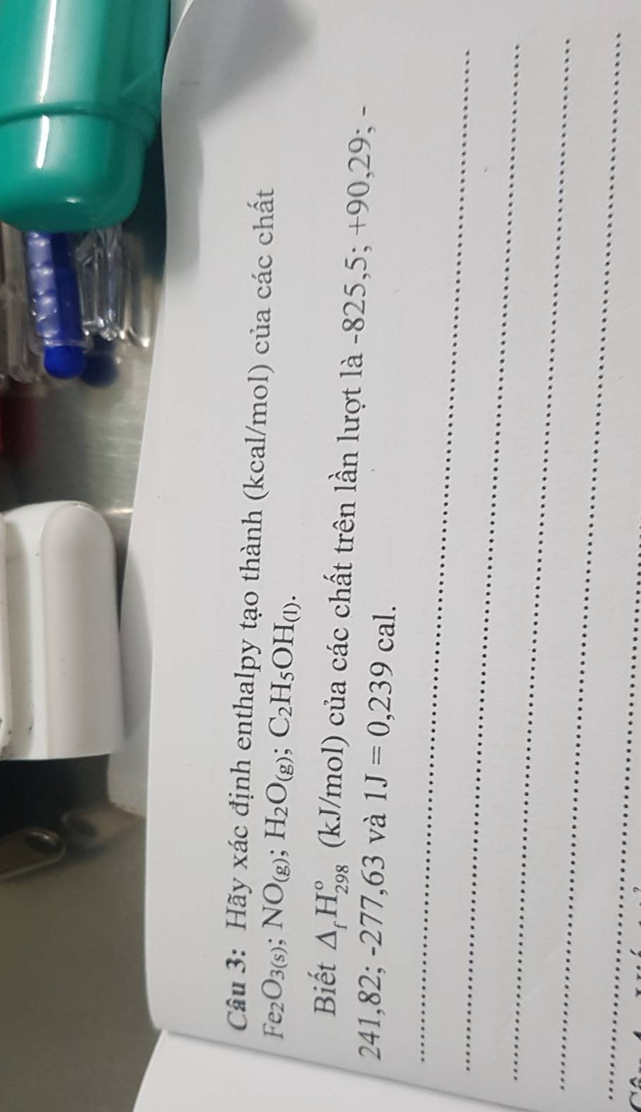 Hãy xác định enthalpy tạo thành (kcal/mol) của các chất
Fe_2O_3(s); NO_(g); H_2O_(g); C_2H_5OH_(l). 
Biết △ _fH_(298)° (kJ/mol) của các chất trên lần lượt là -825,5; +90,29; -
241,82; -277,63 và 1J=0,239cal. 
_ 
_ 
_ 
_ 
_