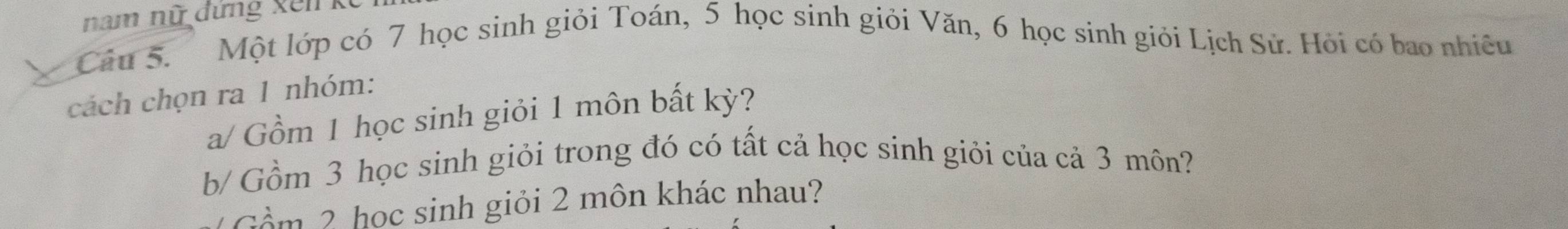 nam nữ đứng xến kế 
Câu 5. Một lớp có 7 học sinh giỏi Toán, 5 học sinh giỏi Văn, 6 học sinh giỏi Lịch Sử. Hỏi có bao nhiêu 
cách chọn ra 1 nhóm: 
a/ Gồm 1 học sinh giỏi 1 môn bất kỳ? 
b/ Gồm 3 học sinh giỏi trong đó có tất cả học sinh giỏi của cả 3 môn? 
ồ m 2 học sinh giỏi 2 môn khác nhau?