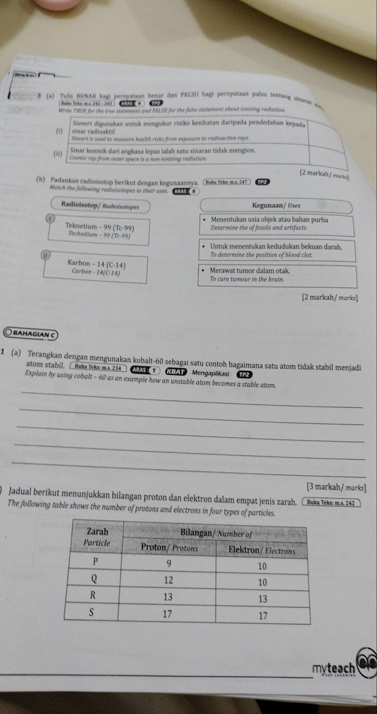 3 (a) Tulis BENAR bagi pernyataan benar dan PALSU bagi pernyataan palsu tentang sinaran s
 Puhu Tyks m.x 242 - 243   173 R 72
Write THUE for the true statement and FALSE for the false statement about ionising radiation.
Sievert digunakan untuk mengukur risiko kesihatan daripada pendedahan kepada
(i) sinar radioaktif.
Sievert is used to measure health risks from exposure to radioactive rays.
(u)
Sinar kosmik dari angkasa lepas ialah satu sinaran tidak mengion.
Cosmic ray from outer space is a non-ionising radiation.
[2 markah/ morks]
(b) Padankan radioisotop berikut dengan kegunaannya. ( Buku Teks: m.s. 247 TP2
Match the following radioisotopes to their uses ARAS  
Radioisotop/ Radioisotopes Kegunaan/ Uses
• Menentukan usia objek atau bahan purba
Teknetium -99(Tc-99) Determine the of fossils and artifacts
Technitium -99(7c-99)
Untuk menentukan kedudukan bekuan darah.
To determine the position of blood clot.
Karbon -14(C-14)
Carbon · 14(C· 14)
Merawat tumor dalam otak.
To cure tumour in the brain.
[2 markah / marks]
○ baḥagian c
1 (a) Terangkan dengan mengunakan kobalt-60 sebagai satu contoh bagaimana satu atom tidak stabil menjadi
atom stabil.  Buku Teks: m.s. 234 ARAS  T KBAT Mengaplikasi
_
Explain by using cobalt - 60 as an example how an unstable atom becomes a stable atom.
_
_
_
_
[3 markah/ marks]
Jadual berikut menunjukkan bilangan proton dan elektron dalam empat jenis zarah. Buku Teks: m.s. 242
The following table shows the number of protons and electrons in four types of particles.
myteach