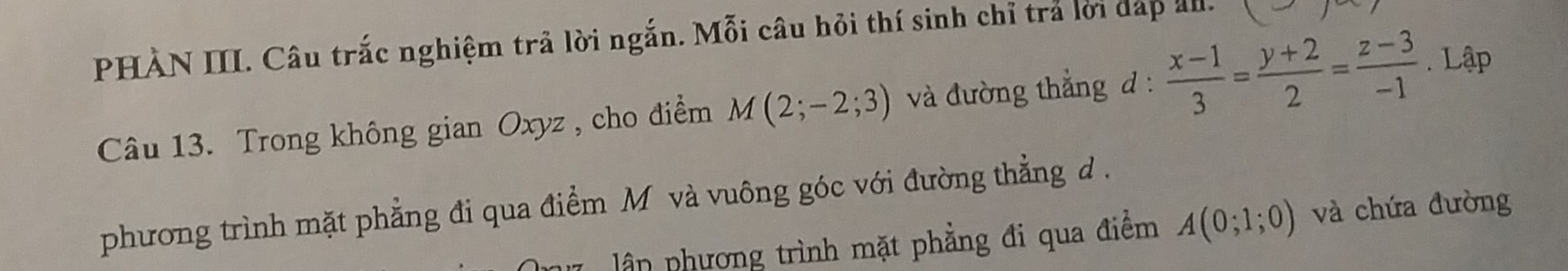 PHÀN III. Câu trắc nghiệm trả lời ngắn. Mỗi câu hỏi thí sinh chỉ trả lời dáp al. 1 J^- 
Câu 13. Trong không gian Oxyz , cho điểm M(2;-2;3) và đường thẳng d :  (x-1)/3 = (y+2)/2 = (z-3)/-1 . Lập 
phương trình mặt phẳng đi qua điểm M và vuông góc với đường thẳng d. 
ận phương trình mặt phẳng đi qua điểm A(0;1;0) và chứa đường