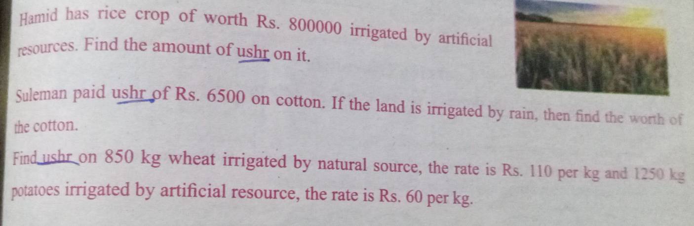 Hamid has rice crop of worth Rs. 800000 irrigated by artificial 
resources. Find the amount of ushr on it. 
Suleman paid ushr of Rs. 6500 on cotton. If the land is irrigated by rain, then find the worth of 
the cotton. 
Find ushr on 850 kg wheat irrigated by natural source, the rate is Rs. 110 per kg and 1250 kg
potatoes irrigated by artificial resource, the rate is Rs. 60 per kg.