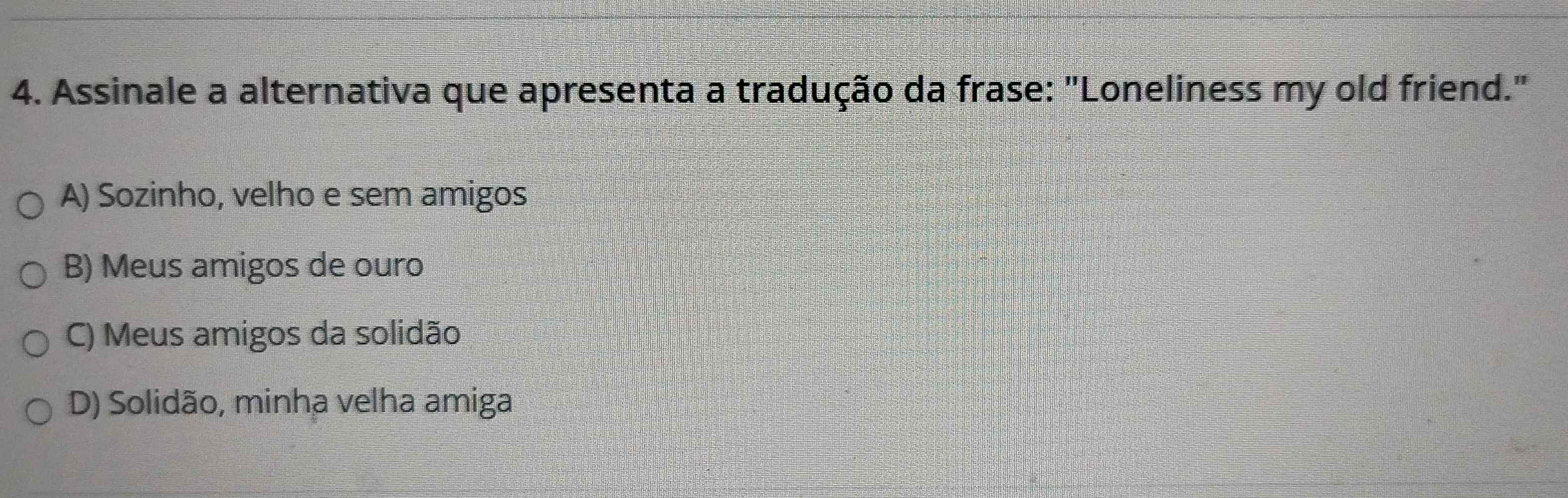 Assinale a alternativa que apresenta a tradução da frase: "Loneliness my old friend."
A) Sozinho, velho e sem amigos
B) Meus amigos de ouro
C) Meus amigos da solidão
D) Solidão, minha velha amiga