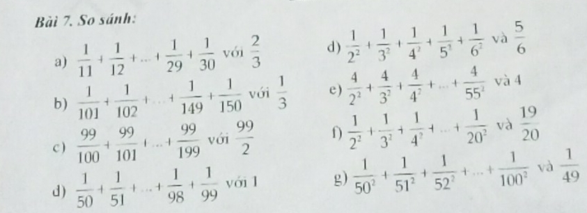 Bàì 7. So sánh: 
a)  1/11 + 1/12 +...+ 1/29 + 1/30  với  2/3  d )  1/2^2 + 1/3^2 + 1/4^2 + 1/5^3 + 1/6^2  và  5/6 
b)  1/101 + 1/102 +...+ 1/149 + 1/150  với  1/3  e)  4/2^2 + 4/3^2 + 4/4^2 +...+ 4/55^2  và 4 
c )  99/100 + 99/101 +...+ 99/199  với  99/2  f)  1/2^2 + 1/3^2 + 1/4^2 +...+ 1/20^2  và  19/20 
d)  1/50 + 1/51 +...+ 1/98 + 1/99 voi1 g)  1/50^2 + 1/51^2 + 1/52^2 +...+ 1/100^2  và  1/49 