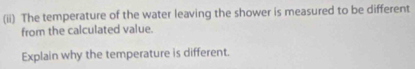 (ii) The temperature of the water leaving the shower is measured to be different 
from the calculated value. 
Explain why the temperature is different.