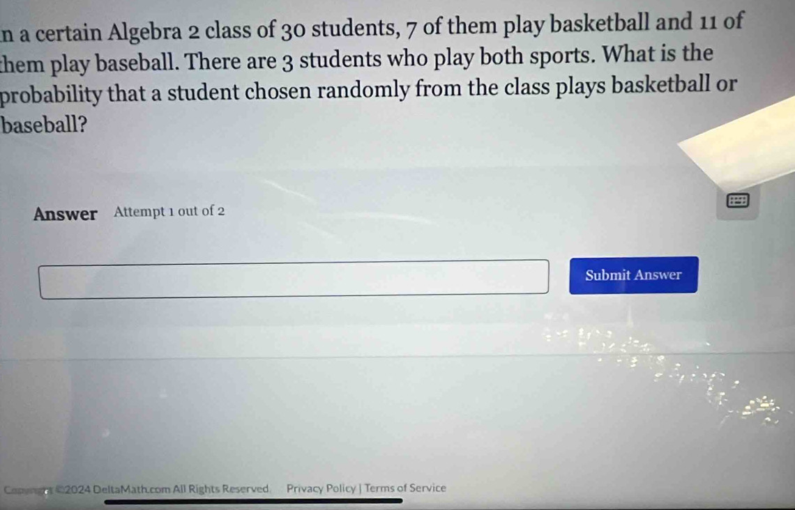 in a certain Algebra 2 class of 30 students, 7 of them play basketball and 11 of 
them play baseball. There are 3 students who play both sports. What is the 
probability that a student chosen randomly from the class plays basketball or 
baseball? 
Answer Attempt 1 out of 2 
Submit Answer 
Conungnt 22024 DeltaMath.com All Rights Reserved Privacy Policy J Terms of Service