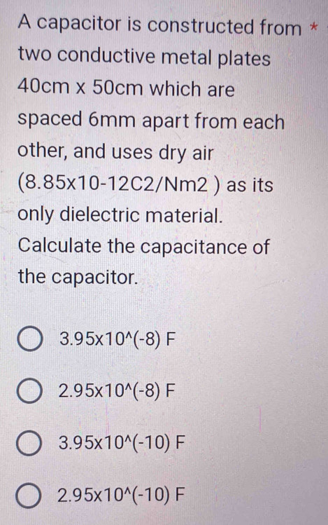 A capacitor is constructed from *
two conductive metal plates
40cm* 50cm which are
spaced 6mm apart from each
other, and uses dry air
(8.85* 10-12C2/N m2 ) as its
only dielectric material.
Calculate the capacitance of
the capacitor.
3.95* 10^(wedge)(-8)F
2.95* 10^(wedge)(-8)F
3.95* 10^(wedge)(-10)F
2.95* 10^(wedge)(-10)F