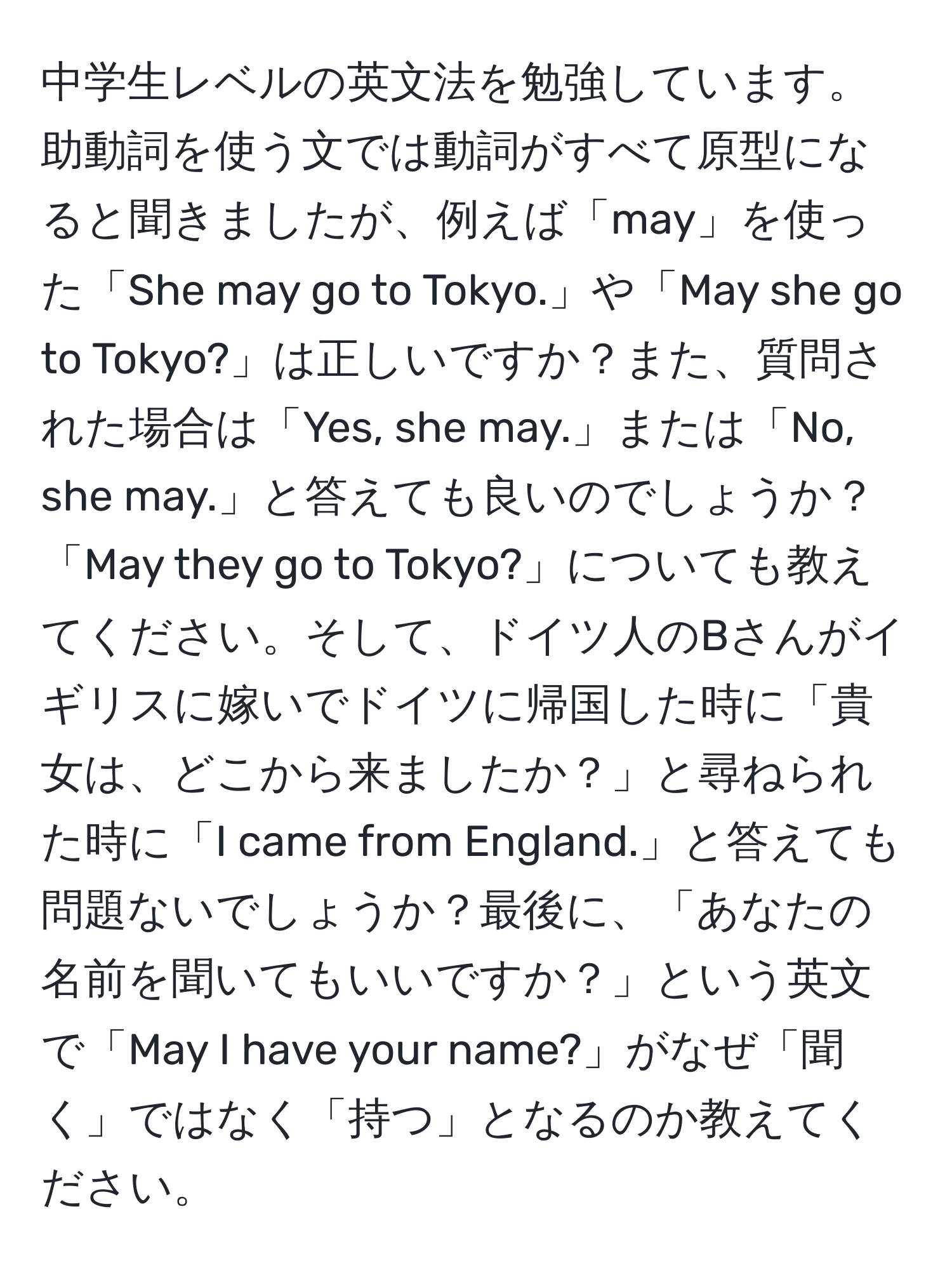 中学生レベルの英文法を勉強しています。助動詞を使う文では動詞がすべて原型になると聞きましたが、例えば「may」を使った「She may go to Tokyo.」や「May she go to Tokyo?」は正しいですか？また、質問された場合は「Yes, she may.」または「No, she may.」と答えても良いのでしょうか？「May they go to Tokyo?」についても教えてください。そして、ドイツ人のBさんがイギリスに嫁いでドイツに帰国した時に「貴女は、どこから来ましたか？」と尋ねられた時に「I came from England.」と答えても問題ないでしょうか？最後に、「あなたの名前を聞いてもいいですか？」という英文で「May I have your name?」がなぜ「聞く」ではなく「持つ」となるのか教えてください。